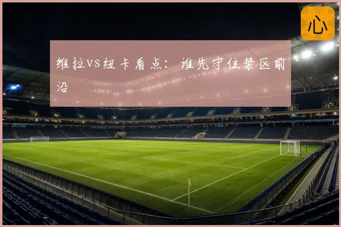 维拉vs纽卡看点:谁先守住禁区前沿
